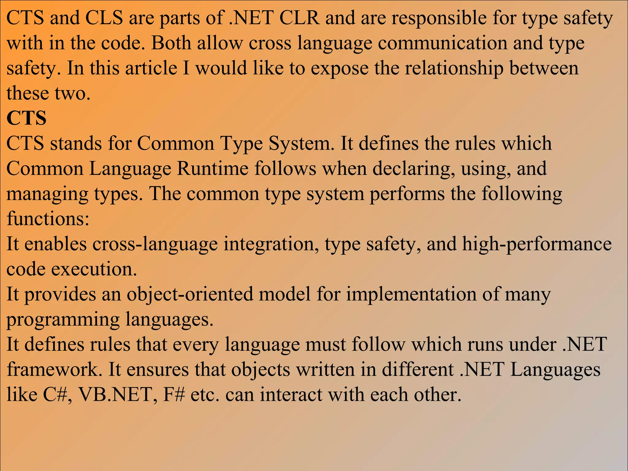 CTS and CLS are parts of .NET CLR and are responsible for type safety
with in the code. Both allow cross language communication and type
safety. In this article I would like to expose the relationship between
these two.
CTS
CTS stands for Common Type System. It defines the rules which
Common Language Runtime follows when declaring, using, and
managing types. The common type system performs the following
functions:
It enables cross-language integration, type safety, and high-performance
code execution.
It provides an object-oriented model for implementation of many
programming languages.
It defines rules that every language must follow which runs under .NET
framework. It ensures that objects written in different .NET Languages
like C#, VB.NET, F# etc. can interact with each other.
 