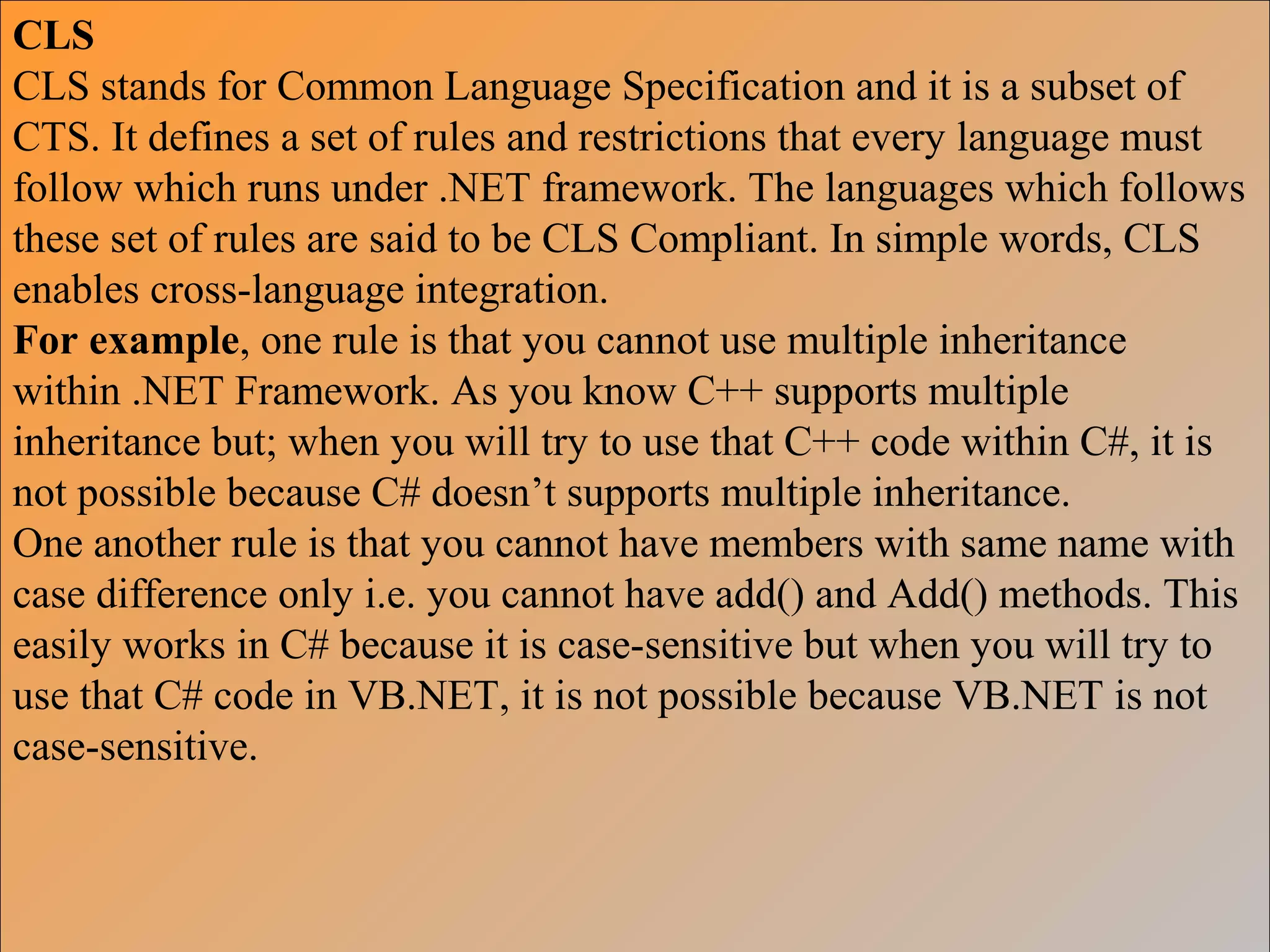 CLS
CLS stands for Common Language Specification and it is a subset of
CTS. It defines a set of rules and restrictions that every language must
follow which runs under .NET framework. The languages which follows
these set of rules are said to be CLS Compliant. In simple words, CLS
enables cross-language integration.
For example, one rule is that you cannot use multiple inheritance
within .NET Framework. As you know C++ supports multiple
inheritance but; when you will try to use that C++ code within C#, it is
not possible because C# doesn’t supports multiple inheritance.
One another rule is that you cannot have members with same name with
case difference only i.e. you cannot have add() and Add() methods. This
easily works in C# because it is case-sensitive but when you will try to
use that C# code in VB.NET, it is not possible because VB.NET is not
case-sensitive.
 