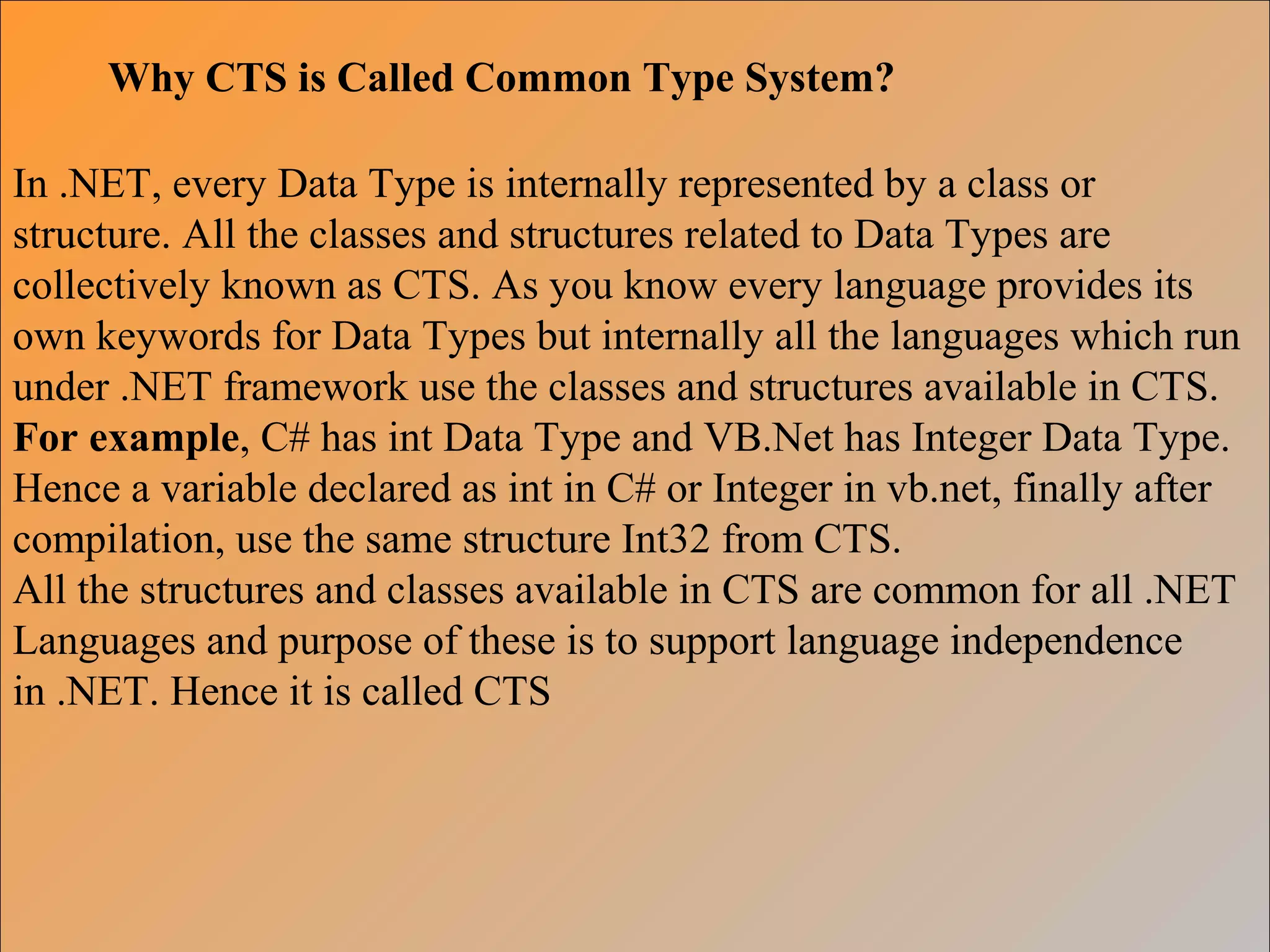 Why CTS is Called Common Type System?
In .NET, every Data Type is internally represented by a class or
structure. All the classes and structures related to Data Types are
collectively known as CTS. As you know every language provides its
own keywords for Data Types but internally all the languages which run
under .NET framework use the classes and structures available in CTS.
For example, C# has int Data Type and VB.Net has Integer Data Type.
Hence a variable declared as int in C# or Integer in vb.net, finally after
compilation, use the same structure Int32 from CTS.
All the structures and classes available in CTS are common for all .NET
Languages and purpose of these is to support language independence
in .NET. Hence it is called CTS
 