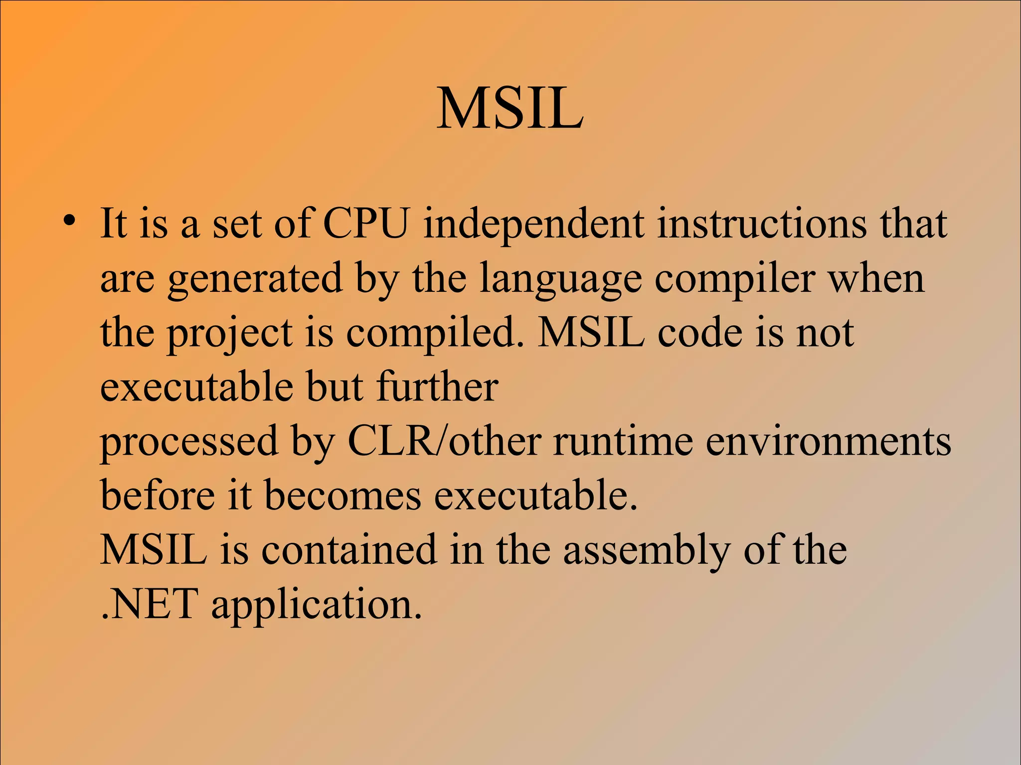 MSIL
• It is a set of CPU independent instructions that
are generated by the language compiler when
the project is compiled. MSIL code is not
executable but further
processed by CLR/other runtime environments
before it becomes executable.
MSIL is contained in the assembly of the
.NET application.
 