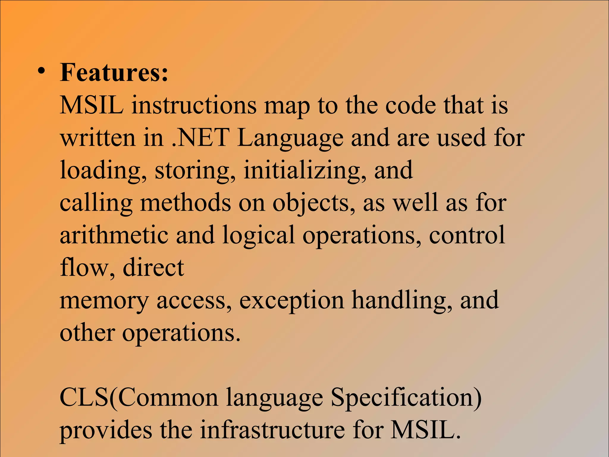 • Features:
MSIL instructions map to the code that is
written in .NET Language and are used for
loading, storing, initializing, and
calling methods on objects, as well as for
arithmetic and logical operations, control
flow, direct
memory access, exception handling, and
other operations.
CLS(Common language Specification)
provides the infrastructure for MSIL.
 