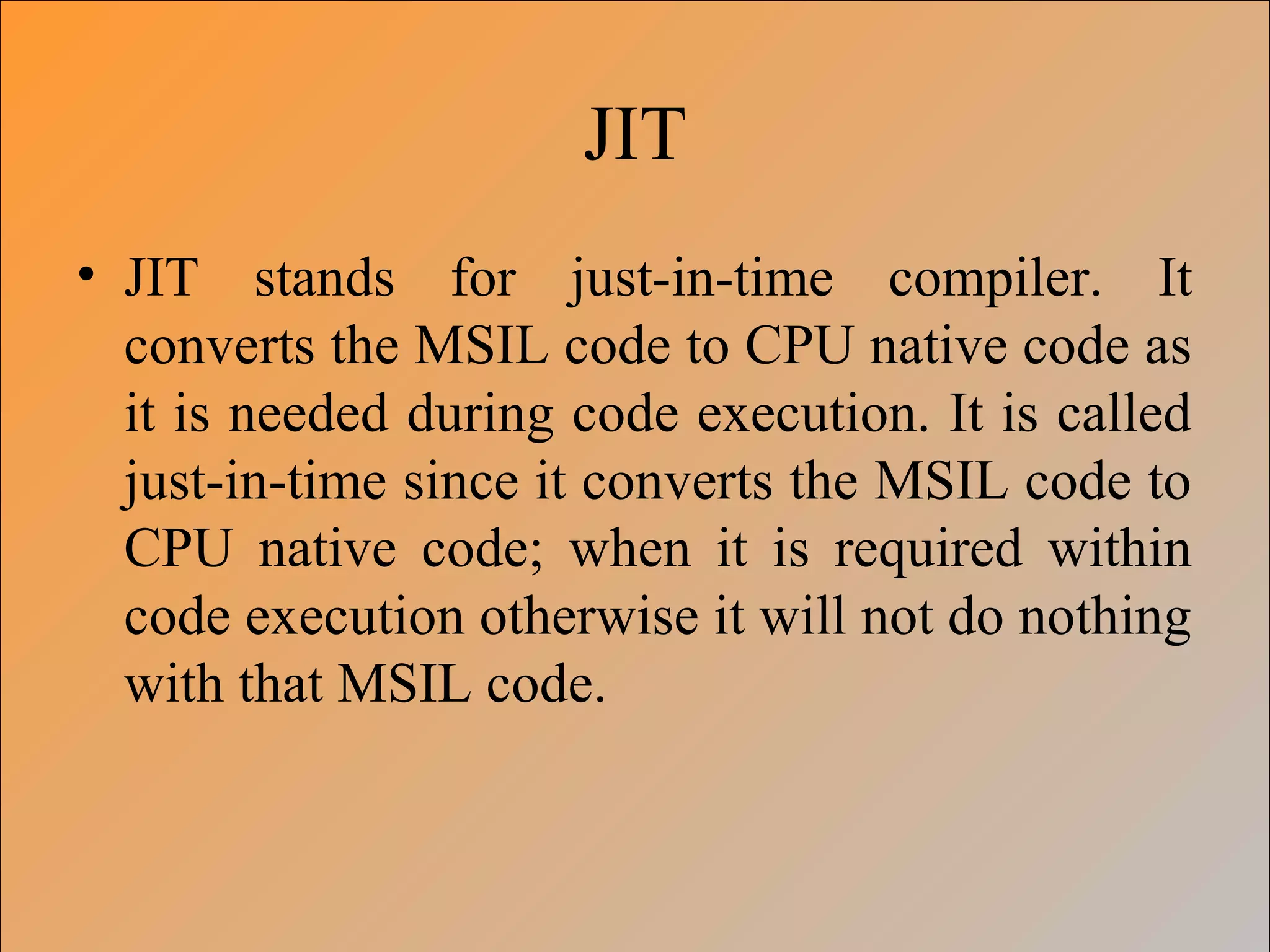 JIT
• JIT stands for just-in-time compiler. It
converts the MSIL code to CPU native code as
it is needed during code execution. It is called
just-in-time since it converts the MSIL code to
CPU native code; when it is required within
code execution otherwise it will not do nothing
with that MSIL code.
 