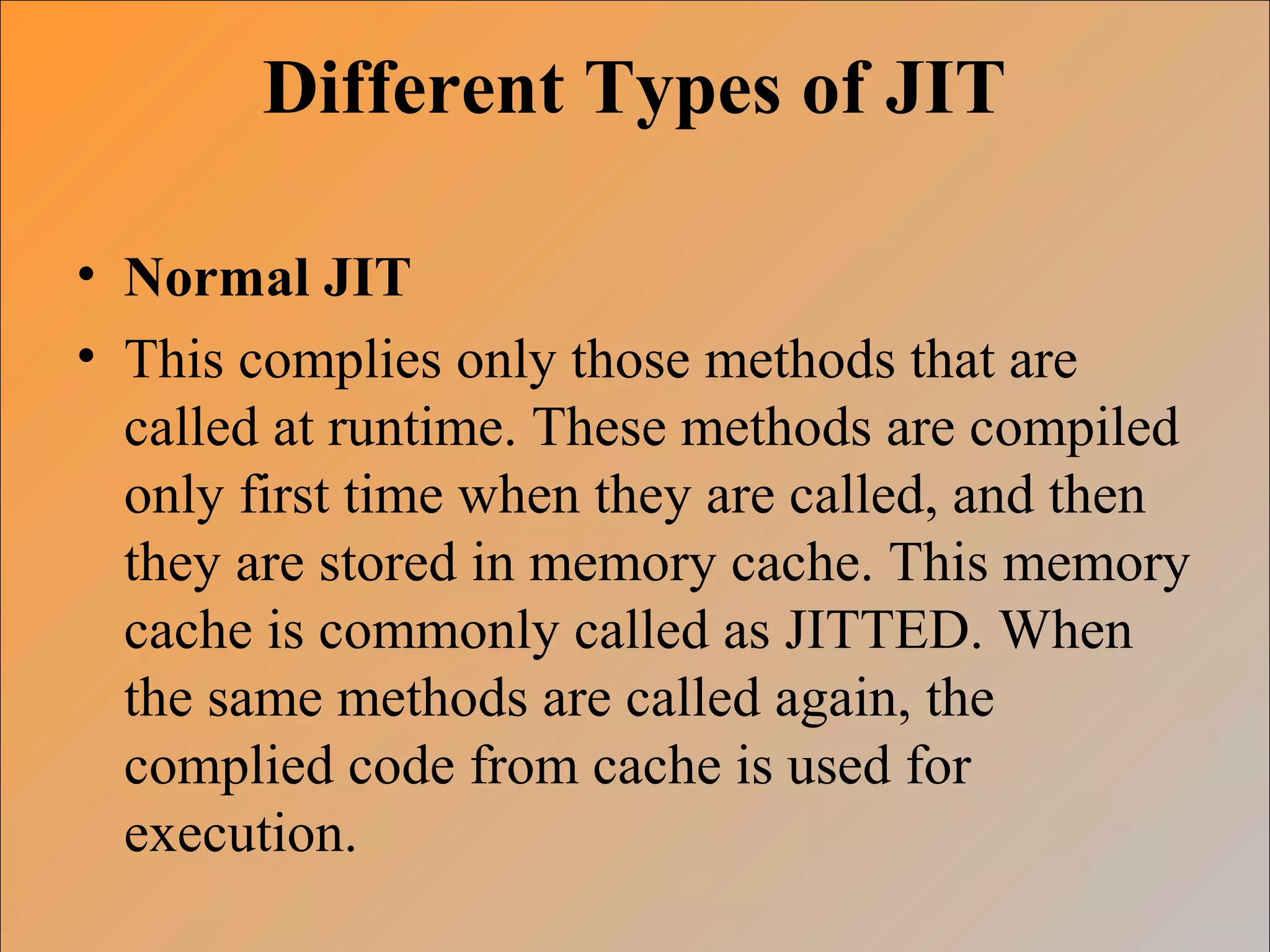 Different Types of JIT
• Normal JIT
• This complies only those methods that are
called at runtime. These methods are compiled
only first time when they are called, and then
they are stored in memory cache. This memory
cache is commonly called as JITTED. When
the same methods are called again, the
complied code from cache is used for
execution.
 