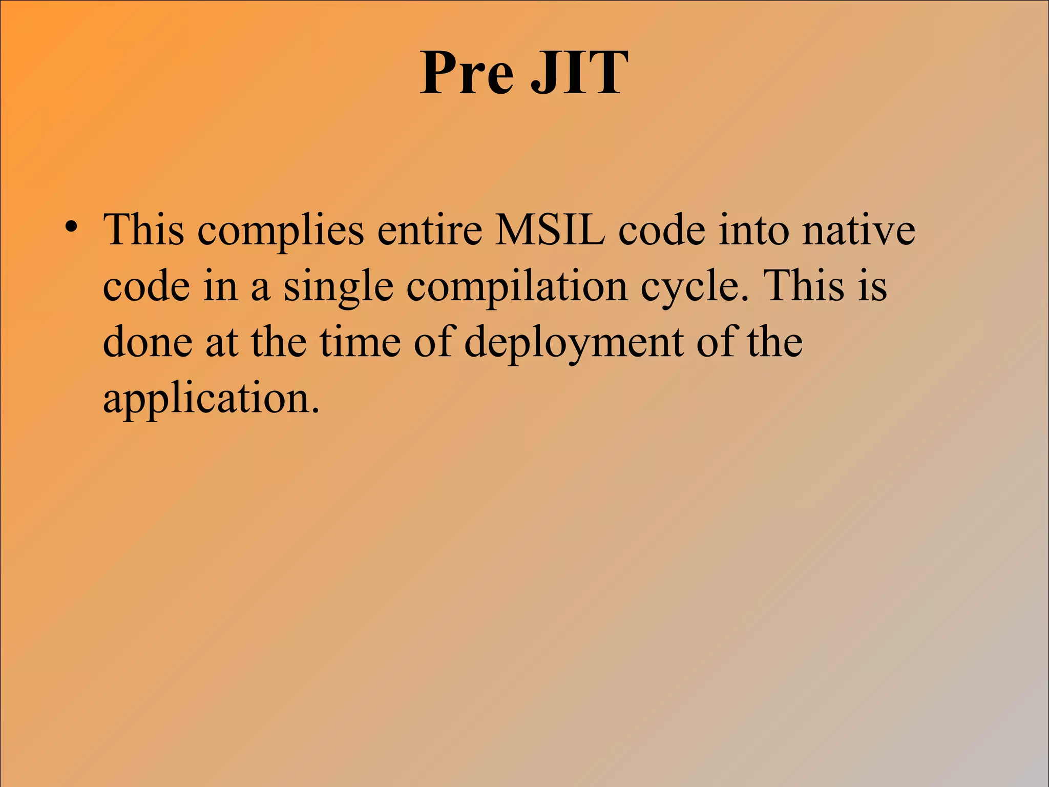 Pre JIT
• This complies entire MSIL code into native
code in a single compilation cycle. This is
done at the time of deployment of the
application.
 
