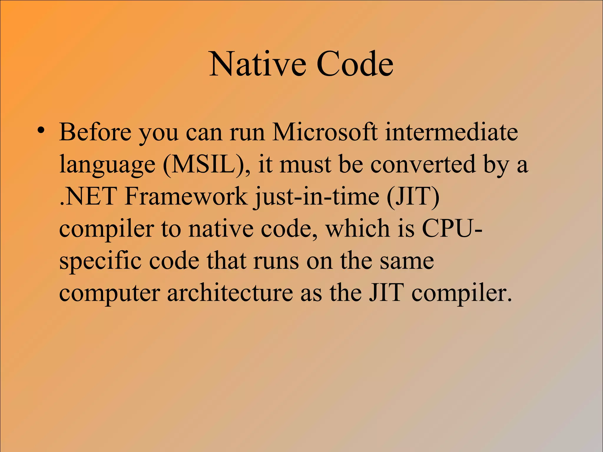 Native Code
• Before you can run Microsoft intermediate
language (MSIL), it must be converted by a
.NET Framework just-in-time (JIT)
compiler to native code, which is CPU-
specific code that runs on the same
computer architecture as the JIT compiler.
 
