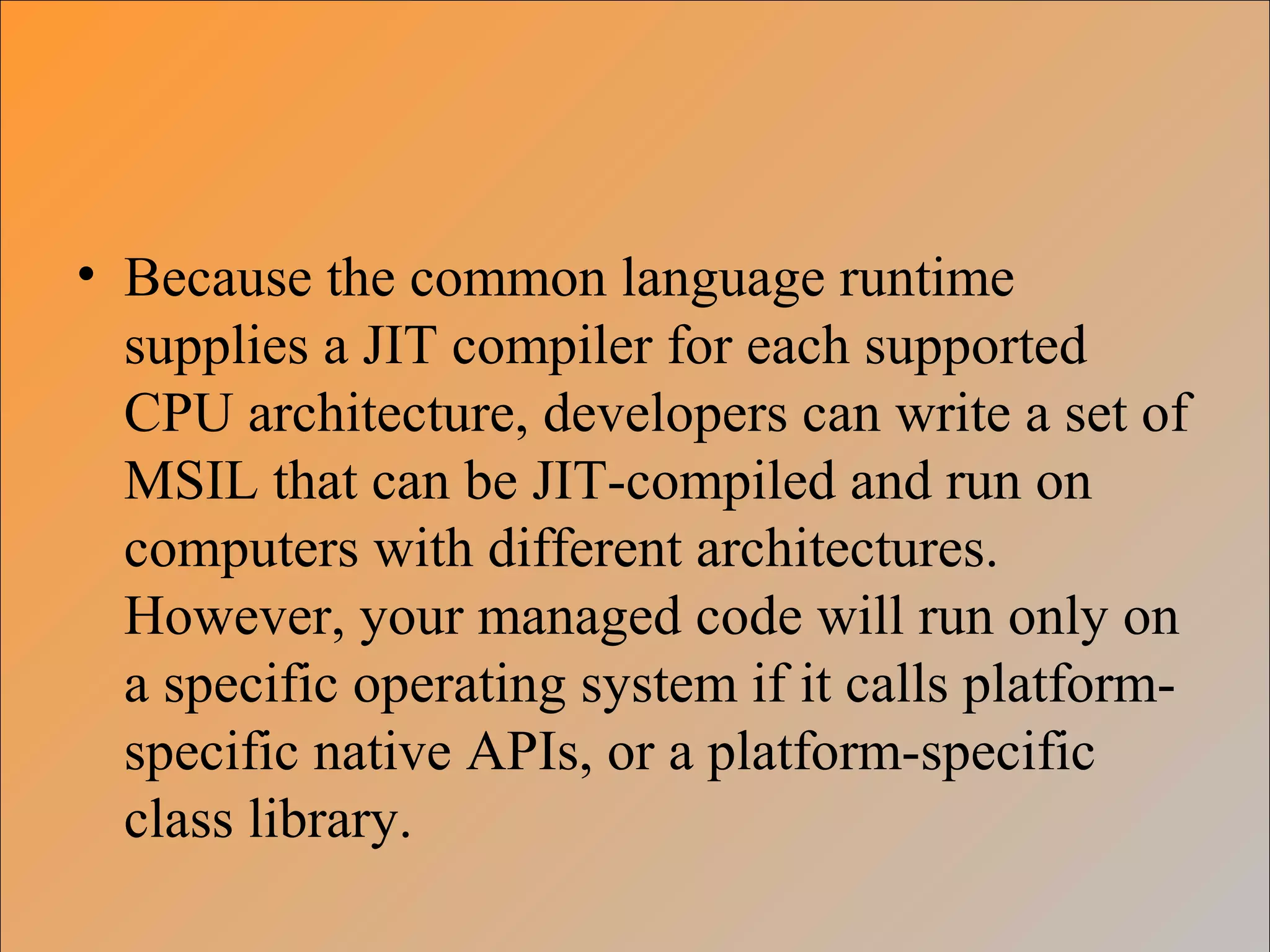 • Because the common language runtime
supplies a JIT compiler for each supported
CPU architecture, developers can write a set of
MSIL that can be JIT-compiled and run on
computers with different architectures.
However, your managed code will run only on
a specific operating system if it calls platform-
specific native APIs, or a platform-specific
class library.
 