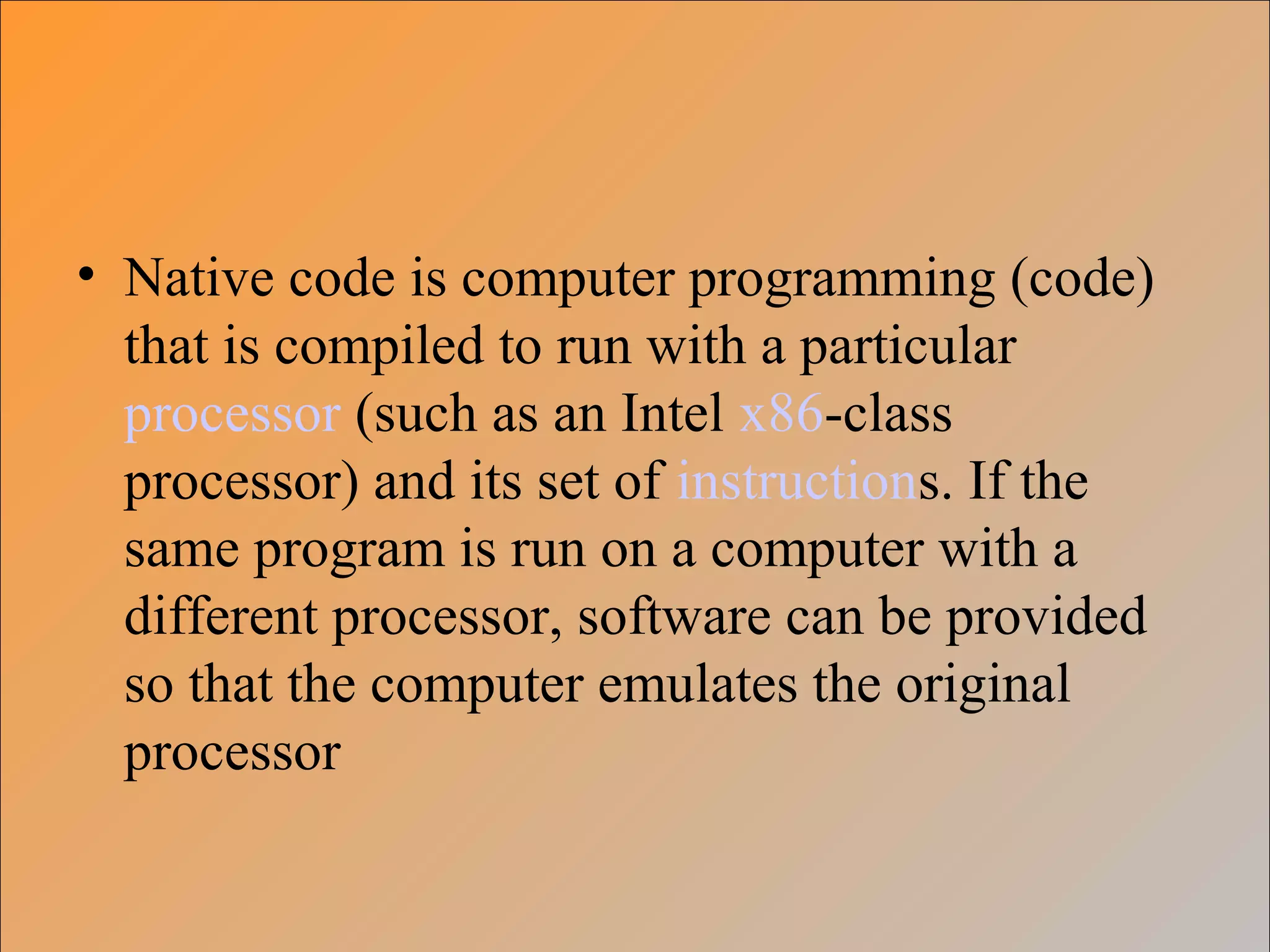 • Native code is computer programming (code)
that is compiled to run with a particular
processor (such as an Intel x86-class
processor) and its set of instructions. If the
same program is run on a computer with a
different processor, software can be provided
so that the computer emulates the original
processor
 