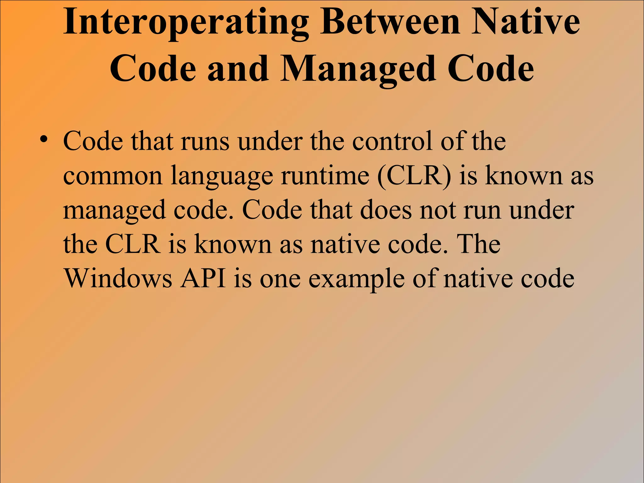 Interoperating Between Native
Code and Managed Code
• Code that runs under the control of the
common language runtime (CLR) is known as
managed code. Code that does not run under
the CLR is known as native code. The
Windows API is one example of native code
 