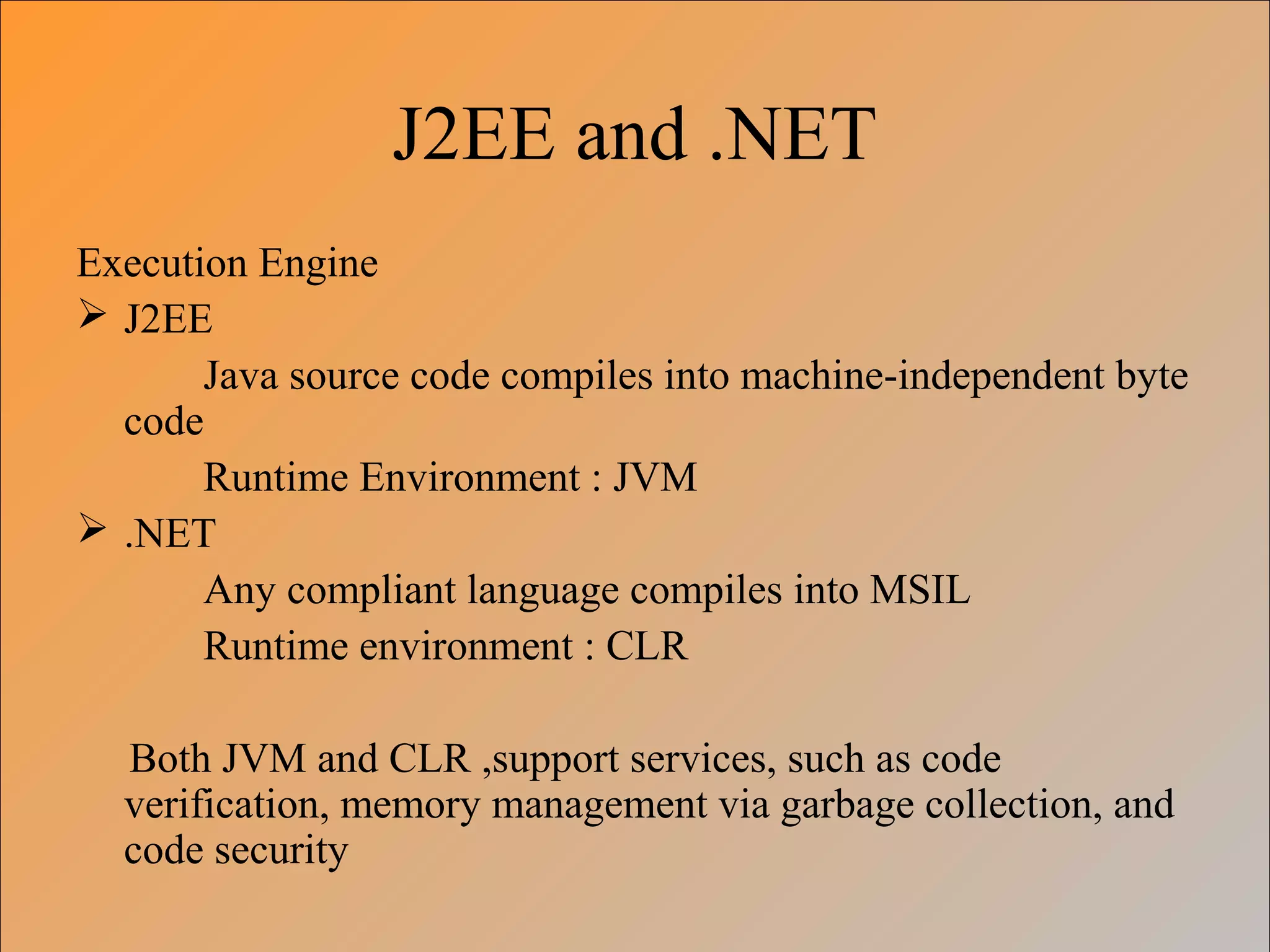 J2EE and .NET
Execution Engine
 J2EE
Java source code compiles into machine-independent byte
code
Runtime Environment : JVM
 .NET
Any compliant language compiles into MSIL
Runtime environment : CLR
Both JVM and CLR ,support services, such as code
verification, memory management via garbage collection, and
code security
 