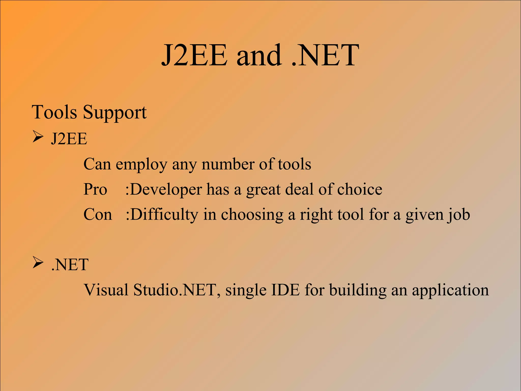 J2EE and .NET
Tools Support
 J2EE
Can employ any number of tools
Pro :Developer has a great deal of choice
Con :Difficulty in choosing a right tool for a given job
 .NET
Visual Studio.NET, single IDE for building an application
 