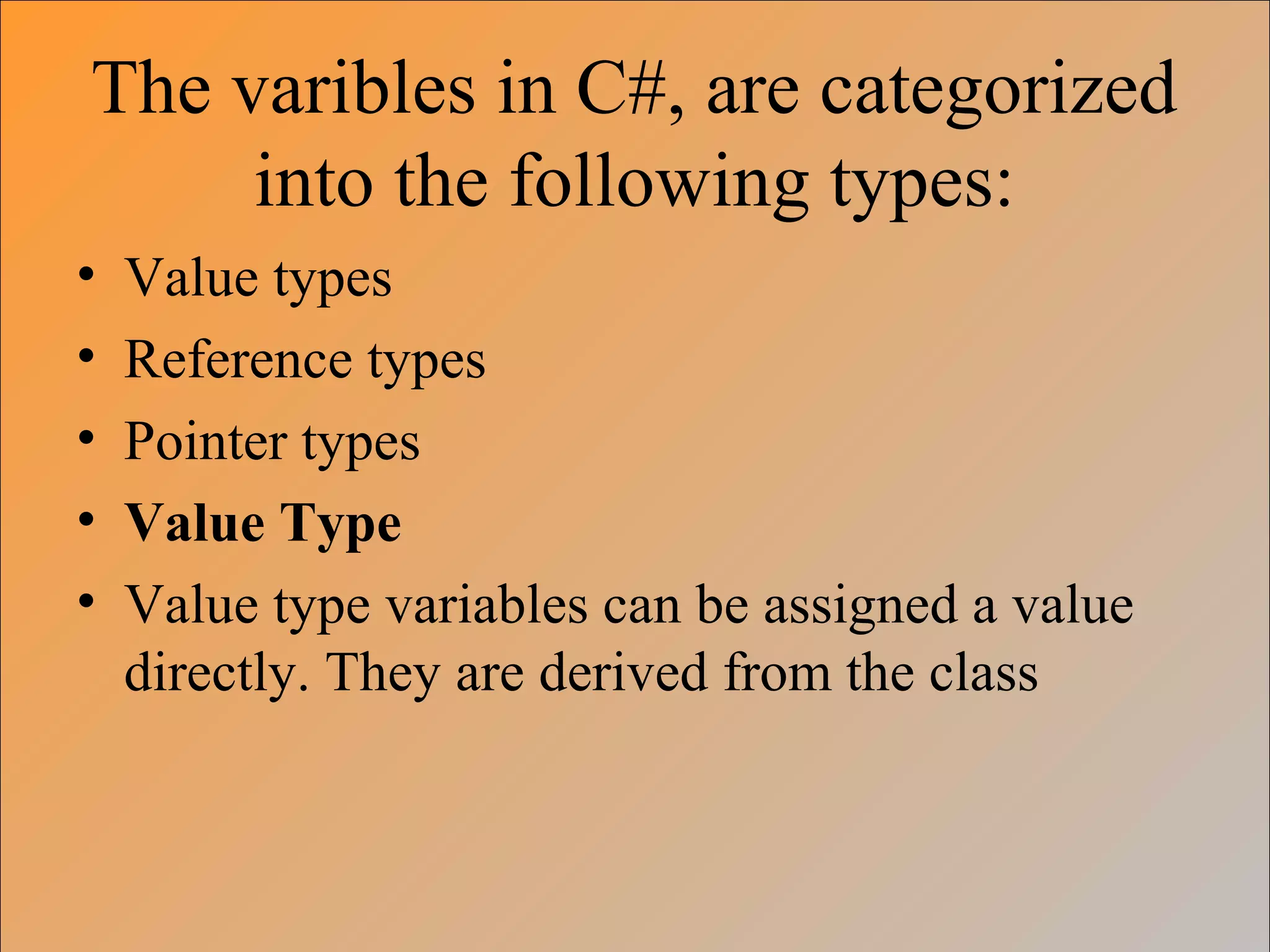 The varibles in C#, are categorized
into the following types:
• Value types
• Reference types
• Pointer types
• Value Type
• Value type variables can be assigned a value
directly. They are derived from the class
 