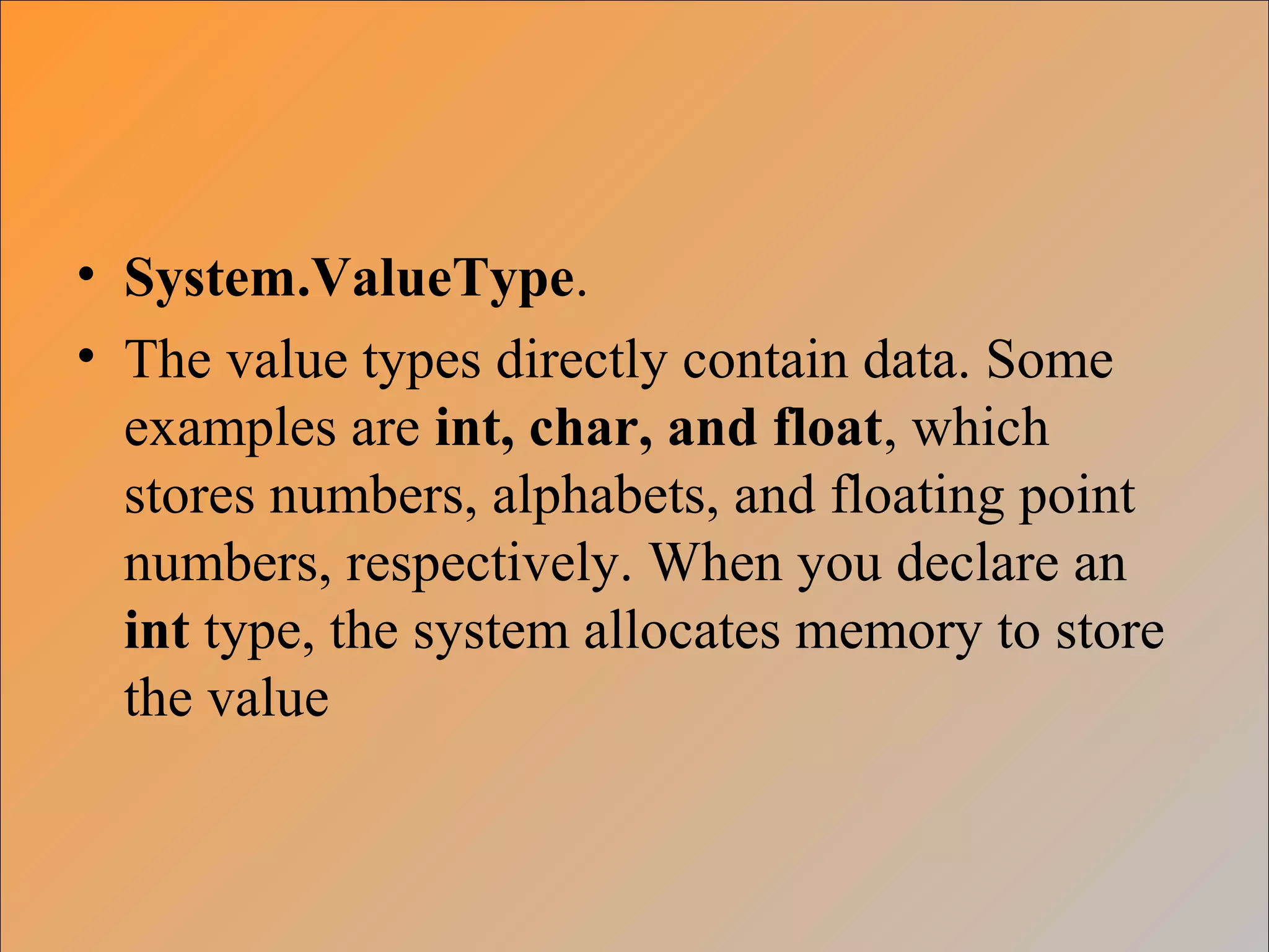 • System.ValueType.
• The value types directly contain data. Some
examples are int, char, and float, which
stores numbers, alphabets, and floating point
numbers, respectively. When you declare an
int type, the system allocates memory to store
the value
 