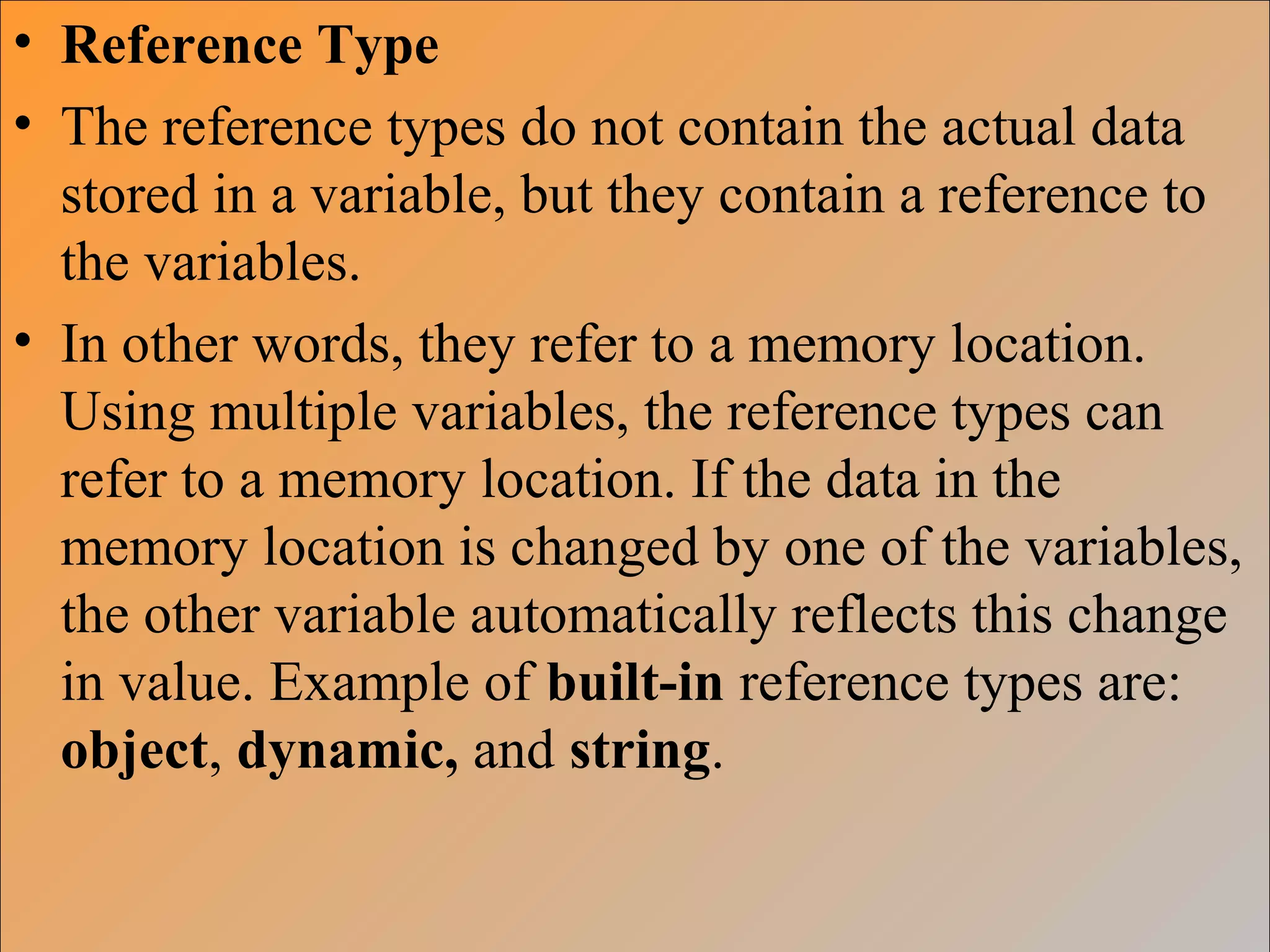 • Reference Type
• The reference types do not contain the actual data
stored in a variable, but they contain a reference to
the variables.
• In other words, they refer to a memory location.
Using multiple variables, the reference types can
refer to a memory location. If the data in the
memory location is changed by one of the variables,
the other variable automatically reflects this change
in value. Example of built-in reference types are:
object, dynamic, and string.
 