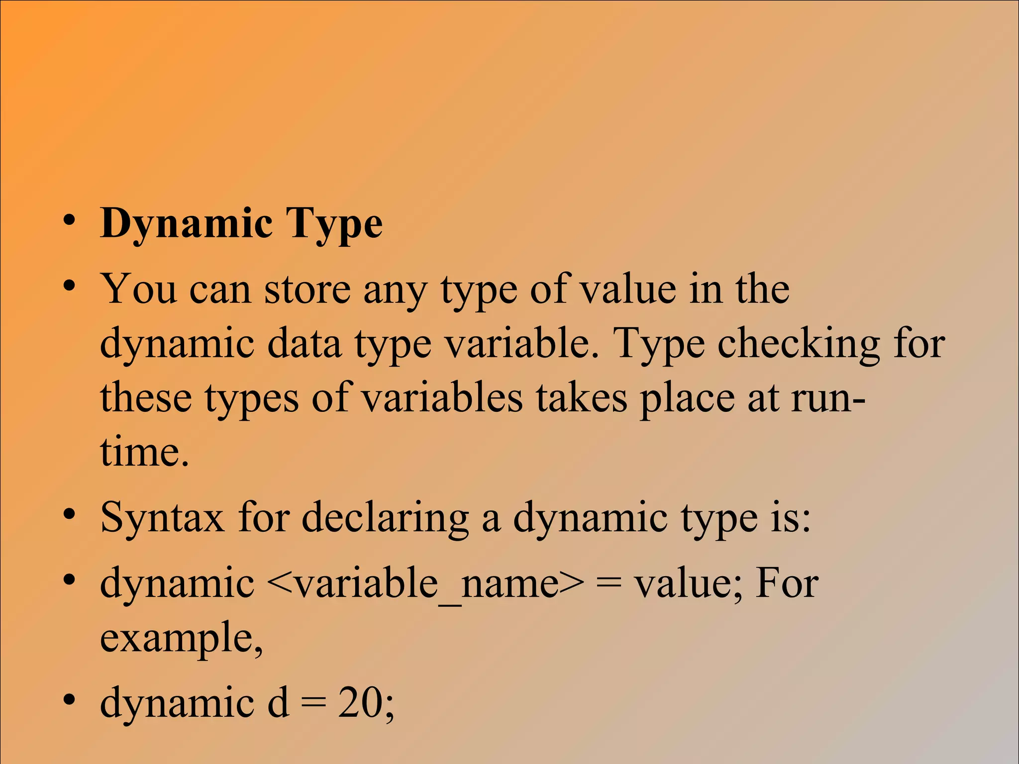 • Dynamic Type
• You can store any type of value in the
dynamic data type variable. Type checking for
these types of variables takes place at run-
time.
• Syntax for declaring a dynamic type is:
• dynamic <variable_name> = value; For
example,
• dynamic d = 20;
 