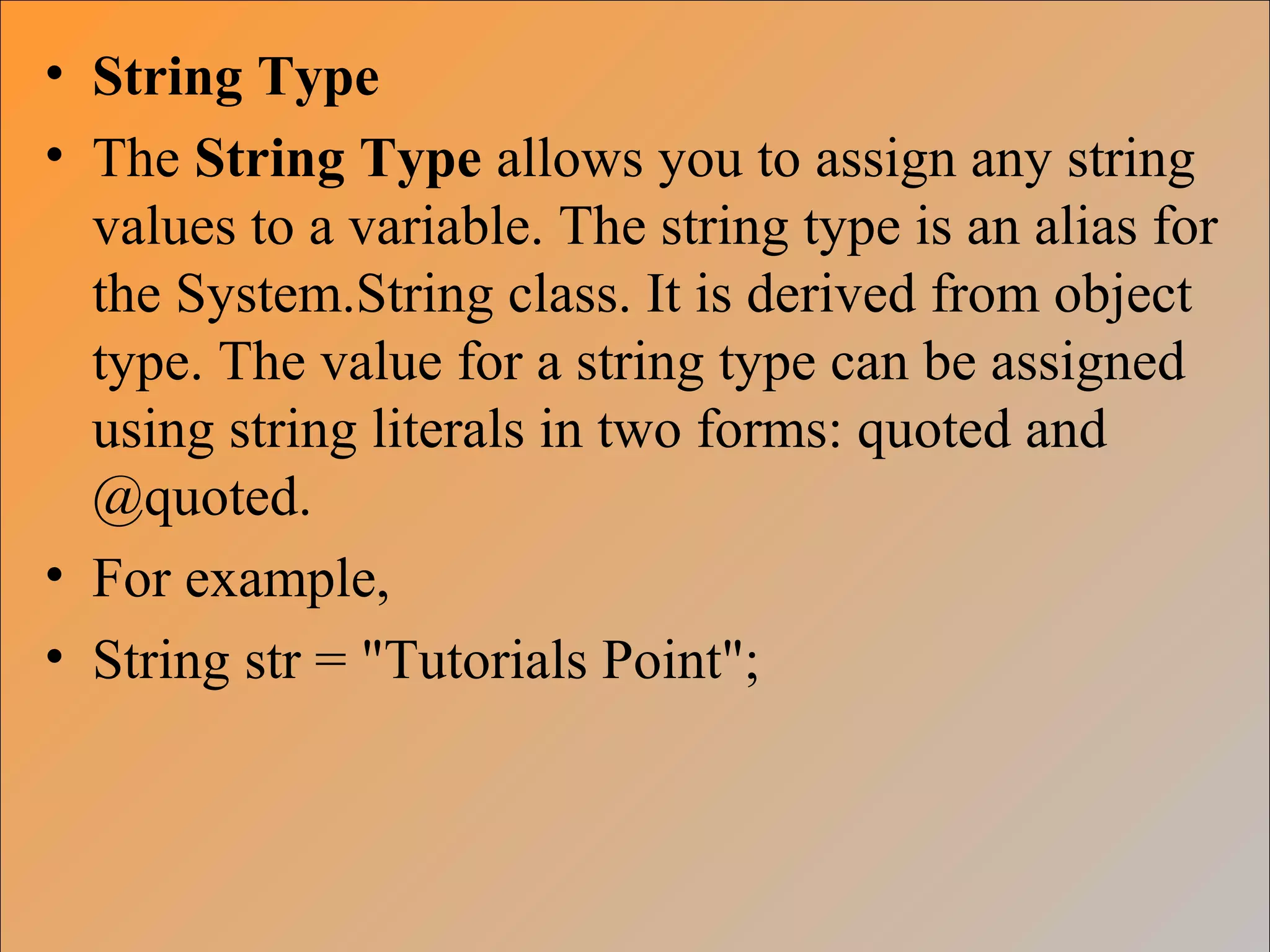 • String Type
• The String Type allows you to assign any string
values to a variable. The string type is an alias for
the System.String class. It is derived from object
type. The value for a string type can be assigned
using string literals in two forms: quoted and
@quoted.
• For example,
• String str = "Tutorials Point";
 