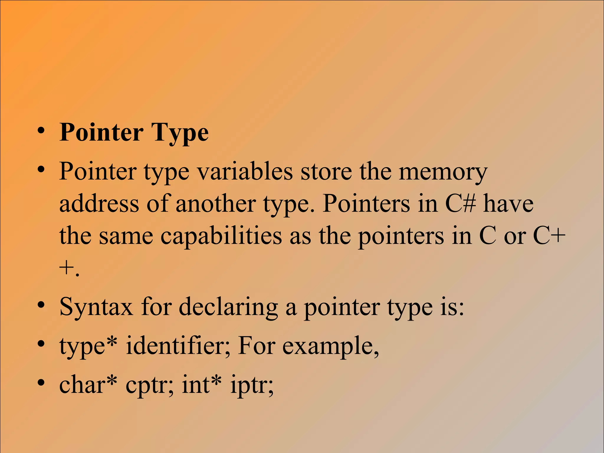 • Pointer Type
• Pointer type variables store the memory
address of another type. Pointers in C# have
the same capabilities as the pointers in C or C+
+.
• Syntax for declaring a pointer type is:
• type* identifier; For example,
• char* cptr; int* iptr;
 