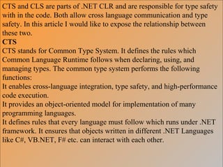 CTS and CLS are parts of .NET CLR and are responsible for type safety
with in the code. Both allow cross language communication and type
safety. In this article I would like to expose the relationship between
these two.
CTS
CTS stands for Common Type System. It defines the rules which
Common Language Runtime follows when declaring, using, and
managing types. The common type system performs the following
functions:
It enables cross-language integration, type safety, and high-performance
code execution.
It provides an object-oriented model for implementation of many
programming languages.
It defines rules that every language must follow which runs under .NET
framework. It ensures that objects written in different .NET Languages
like C#, VB.NET, F# etc. can interact with each other.
 