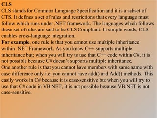 CLS
CLS stands for Common Language Specification and it is a subset of
CTS. It defines a set of rules and restrictions that every language must
follow which runs under .NET framework. The languages which follows
these set of rules are said to be CLS Compliant. In simple words, CLS
enables cross-language integration.
For example, one rule is that you cannot use multiple inheritance
within .NET Framework. As you know C++ supports multiple
inheritance but; when you will try to use that C++ code within C#, it is
not possible because C# doesn’t supports multiple inheritance.
One another rule is that you cannot have members with same name with
case difference only i.e. you cannot have add() and Add() methods. This
easily works in C# because it is case-sensitive but when you will try to
use that C# code in VB.NET, it is not possible because VB.NET is not
case-sensitive.
 