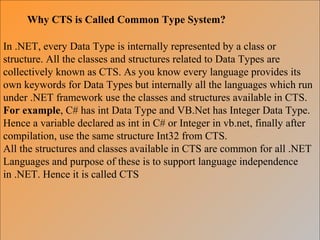 Why CTS is Called Common Type System?
In .NET, every Data Type is internally represented by a class or
structure. All the classes and structures related to Data Types are
collectively known as CTS. As you know every language provides its
own keywords for Data Types but internally all the languages which run
under .NET framework use the classes and structures available in CTS.
For example, C# has int Data Type and VB.Net has Integer Data Type.
Hence a variable declared as int in C# or Integer in vb.net, finally after
compilation, use the same structure Int32 from CTS.
All the structures and classes available in CTS are common for all .NET
Languages and purpose of these is to support language independence
in .NET. Hence it is called CTS
 
