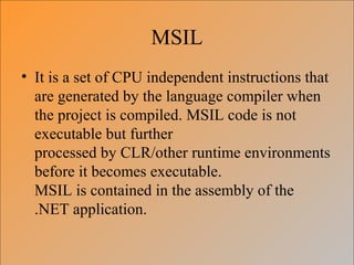 MSIL
• It is a set of CPU independent instructions that
are generated by the language compiler when
the project is compiled. MSIL code is not
executable but further
processed by CLR/other runtime environments
before it becomes executable.
MSIL is contained in the assembly of the
.NET application.
 