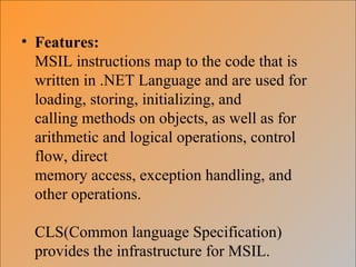 • Features:
MSIL instructions map to the code that is
written in .NET Language and are used for
loading, storing, initializing, and
calling methods on objects, as well as for
arithmetic and logical operations, control
flow, direct
memory access, exception handling, and
other operations.
CLS(Common language Specification)
provides the infrastructure for MSIL.
 