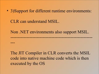 • 3)Support for different runtime environments:
CLR can understand MSIL.
Non .NET environments also support MSIL.
--------------------------------------------------------
---
The JIT Compiler in CLR converts the MSIL
code into native machine code which is then
executed by the OS
 