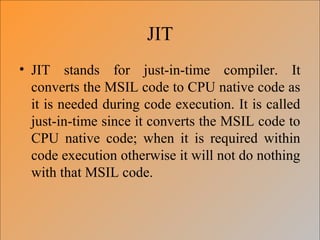 JIT
• JIT stands for just-in-time compiler. It
converts the MSIL code to CPU native code as
it is needed during code execution. It is called
just-in-time since it converts the MSIL code to
CPU native code; when it is required within
code execution otherwise it will not do nothing
with that MSIL code.
 