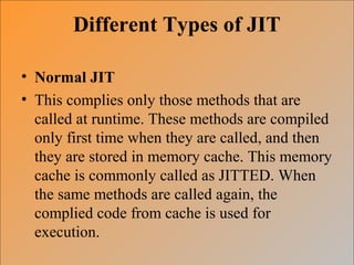 Different Types of JIT
• Normal JIT
• This complies only those methods that are
called at runtime. These methods are compiled
only first time when they are called, and then
they are stored in memory cache. This memory
cache is commonly called as JITTED. When
the same methods are called again, the
complied code from cache is used for
execution.
 