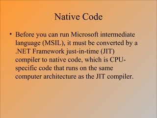 Native Code
• Before you can run Microsoft intermediate
language (MSIL), it must be converted by a
.NET Framework just-in-time (JIT)
compiler to native code, which is CPU-
specific code that runs on the same
computer architecture as the JIT compiler.
 