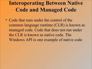 Interoperating Between Native
Code and Managed Code
• Code that runs under the control of the
common language runtime (CLR) is known as
managed code. Code that does not run under
the CLR is known as native code. The
Windows API is one example of native code
 