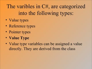 The varibles in C#, are categorized
into the following types:
• Value types
• Reference types
• Pointer types
• Value Type
• Value type variables can be assigned a value
directly. They are derived from the class
 