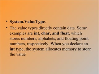 • System.ValueType.
• The value types directly contain data. Some
examples are int, char, and float, which
stores numbers, alphabets, and floating point
numbers, respectively. When you declare an
int type, the system allocates memory to store
the value
 