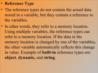 • Reference Type
• The reference types do not contain the actual data
stored in a variable, but they contain a reference to
the variables.
• In other words, they refer to a memory location.
Using multiple variables, the reference types can
refer to a memory location. If the data in the
memory location is changed by one of the variables,
the other variable automatically reflects this change
in value. Example of built-in reference types are:
object, dynamic, and string.
 