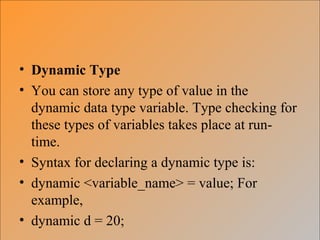 • Dynamic Type
• You can store any type of value in the
dynamic data type variable. Type checking for
these types of variables takes place at run-
time.
• Syntax for declaring a dynamic type is:
• dynamic <variable_name> = value; For
example,
• dynamic d = 20;
 