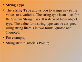 • String Type
• The String Type allows you to assign any string
values to a variable. The string type is an alias for
the System.String class. It is derived from object
type. The value for a string type can be assigned
using string literals in two forms: quoted and
@quoted.
• For example,
• String str = "Tutorials Point";
 