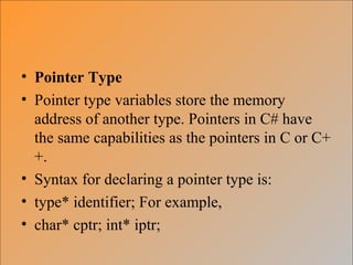 • Pointer Type
• Pointer type variables store the memory
address of another type. Pointers in C# have
the same capabilities as the pointers in C or C+
+.
• Syntax for declaring a pointer type is:
• type* identifier; For example,
• char* cptr; int* iptr;
 