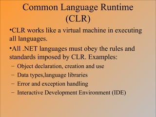 Common Language Runtime
(CLR)
•CLR works like a virtual machine in executing
all languages.
•All .NET languages must obey the rules and
standards imposed by CLR. Examples:
– Object declaration, creation and use
– Data types,language libraries
– Error and exception handling
– Interactive Development Environment (IDE)
 