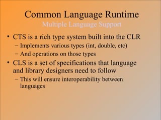 Common Language Runtime
Multiple Language Support
• CTS is a rich type system built into the CLR
– Implements various types (int, double, etc)
– And operations on those types
• CLS is a set of specifications that language
and library designers need to follow
– This will ensure interoperability between
languages
 