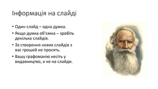 Інформація на слайді
• Один слайд – одна думка.
• Якщо думка об’ємна – зробіть
декілька слайдів.
• За створення нових слайдів з
вас грошей не просять.
• Вашу графоманію несіть у
видавництво, а не на слайди.
 