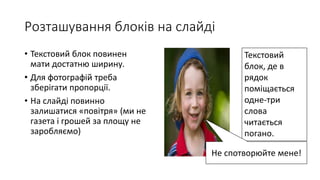 Розташування блоків на слайді
• Текстовий блок повинен
мати достатню ширину.
• Для фотографій треба
зберігати пропорції.
• На слайді повинно
залишатися «повітря» (ми не
газета і грошей за площу не
заробляємо)
Текстовий
блок, де в
рядок
поміщається
одне-три
слова
читається
погано.
Не спотворюйте мене!
 