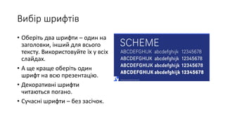 Вибір шрифтів
• Оберіть два шрифти – один на
заголовки, інший для всього
тексту. Використовуйте їх у всіх
слайдах.
• А ще краще оберіть один
шрифт на всю презентацію.
• Декоративні шрифти
читаються погано.
• Сучасні шрифти – без засічок.
 