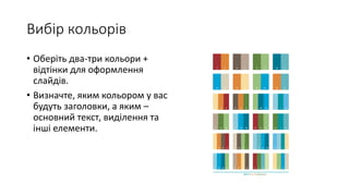 Вибір кольорів
• Оберіть два-три кольори +
відтінки для оформлення
слайдів.
• Визначте, яким кольором у вас
будуть заголовки, а яким –
основний текст, виділення та
інші елементи.
 