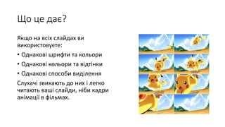 Що це дає?
Якщо на всіх слайдах ви
використовуєте:
• Однакові шрифти та кольори
• Однакові кольори та відтінки
• Однакові способи виділення
Слухачі звикають до них і легко
читають ваші слайди, ніби кадри
анімації в фільмах.
 