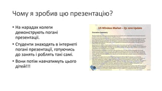 Чому я зробив цю презентацію?
• На нарадах колеги
демонструють погані
презентації.
• Студенти знаходять в інтернеті
погані презентації, готуючись
до занять і роблять такі самі.
• Вони потім навчатимуть цього
дітей!!!
 