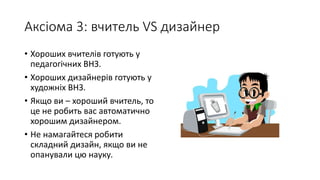 Аксіома 3: вчитель VS дизайнер
• Хороших вчителів готують у
педагогічних ВНЗ.
• Хороших дизайнерів готують у
художніх ВНЗ.
• Якщо ви – хороший вчитель, то
це не робить вас автоматично
хорошим дизайнером.
• Не намагайтеся робити
складний дизайн, якщо ви не
опанували цю науку.
 