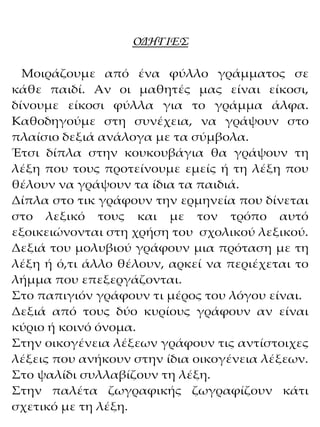 ΟΔΗΓΙΕΣ
Μοιράζουμε από ένα φύλλο γράμματος σε
κάθε παιδί. Αν οι μαθητές μας είναι είκοσι,
δίνουμε είκοσι φύλλα για το γράμμα άλφα.
Καθοδηγούμε στη συνέχεια, να γράψουν στο
πλαίσιο δεξιά ανάλογα με τα σύμβολα.
Έτσι δίπλα στην κουκουβάγια θα γράψουν τη
λέξη που τους προτείνουμε εμείς ή τη λέξη που
θέλουν να γράψουν τα ίδια τα παιδιά.
Δίπλα στο τικ γράφουν την ερμηνεία που δίνεται
στο λεξικό τους και με τον τρόπο αυτό
εξοικειώνονται στη χρήση του σχολικού λεξικού.
Δεξιά του μολυβιού γράφουν μια πρόταση με τη
λέξη ή ό,τι άλλο θέλουν, αρκεί να περιέχεται το
λήμμα που επεξεργάζονται.
Στο παπιγιόν γράφουν τι μέρος του λόγου είναι.
Δεξιά από τους δύο κυρίους γράφουν αν είναι
κύριο ή κοινό όνομα.
Στην οικογένεια λέξεων γράφουν τις αντίστοιχες
λέξεις που ανήκουν στην ίδια οικογένεια λέξεων.
Στο ψαλίδι συλλαβίζουν τη λέξη.
Στην παλέτα ζωγραφικής ζωγραφίζουν κάτι
σχετικό με τη λέξη.
 