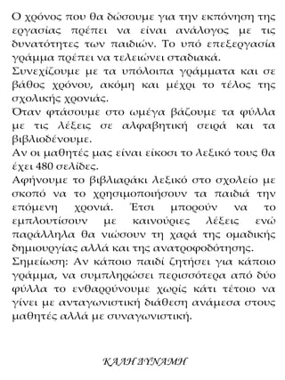 Ο χρόνος που θα δώσουμε για την εκπόνηση της
εργασίας πρέπει να είναι ανάλογος με τις
δυνατότητες των παιδιών. Το υπό επεξεργασία
γράμμα πρέπει να τελειώνει σταδιακά.
Συνεχίζουμε με τα υπόλοιπα γράμματα και σε
βάθος χρόνου, ακόμη και μέχρι το τέλος της
σχολικής χρονιάς.
Όταν φτάσουμε στο ωμέγα βάζουμε τα φύλλα
με τις λέξεις σε αλφαβητική σειρά και τα
βιβλιοδένουμε.
Αν οι μαθητές μας είναι είκοσι το λεξικό τους θα
έχει 480 σελίδες.
Αφήνουμε το βιβλιαράκι λεξικό στο σχολείο με
σκοπό να το χρησιμοποιήσουν τα παιδιά την
επόμενη χρονιά. Έτσι μπορούν να το
εμπλουτίσουν με καινούριες λέξεις ενώ
παράλληλα θα νιώσουν τη χαρά της ομαδικής
δημιουργίας αλλά και της ανατροφοδότησης.
Σημείωση: Αν κάποιο παιδί ζητήσει για κάποιο
γράμμα, να συμπληρώσει περισσότερα από δύο
φύλλα το ενθαρρύνουμε χωρίς κάτι τέτοιο να
γίνει με ανταγωνιστική διάθεση ανάμεσα στους
μαθητές αλλά με συναγωνιστική.
ΚΑΛΗ ΔΥΝΑΜΗ
 