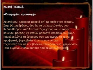Κωστή Παλαμά,
«Ονειρεμένη προσευχή»
Χριστέ μου, κράτα με μακριά απ’ τις κακίες του κόσμου,
Στην φάτνη βρέφος, όσο ζω να σε λατρεύω δος μου.
Κι όσο θα ‘ρθει από Σε σταλτός ο χάρος να με πάρει,
κάμε συ, βρέφος, να σταθώ μπροστά στη θεία Σου χάρη.
Και κάμε λόγια τα έργα μου σαν των αγρών τα κρίνα,
προφητικά, φεγγοβόλα κάμε τα σαν εκείνα,
της νύκτας των απλών βοσκών. Γεννιόσουν και γρηκούσαν.
Τους ουρανούς ολάνοικτους που σε δοξολογούσαν.
 