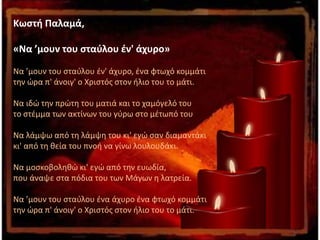 Κωστή Παλαμά,
«Να ’μουν του σταύλου έν' άχυρο»
Να ’μουν του σταύλου έν' άχυρο, ένα φτωχό κομμάτι
την ώρα π' άνοιγ' ο Χριστός στον ήλιο του το μάτι.
Να ιδώ την πρώτη του ματιά και το χαμόγελό του
το στέμμα των ακτίνων του γύρω στο μέτωπό του
Να λάμψω από τη λάμψη του κι' εγώ σαν διαμαντάκι
κι' από τη θεία του πνοή να γίνω λουλουδάκι.
Να μοσκοβοληθώ κι' εγώ από την ευωδία,
που άναψε στα πόδια του των Μάγων η λατρεία.
Να ’μουν του σταύλου ένα άχυρο ένα φτωχό κομμάτι
την ώρα π' άνοιγ' ο Χριστός στον ήλιο του το μάτι.
 