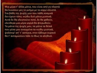 Μια μέρα τ’ άλλα μάτια, που είναι από γη πλαστά
θα λυώσουν μες το μνήμα με το κορμί κλειστά.
Στα βάθη της ψυχής μου που πάθη κοσμικά
δεν έχουν τόπο, νιώθω δυό μάτια μυστικά.
Αυτά δε θα κλειστούνε ποτέ, δε θα χαθούν,
ελεύθερα μια μέρα γοργά θα φτερωθούν.
Τα μάτια της ψυχής μου, τα μάτια τα θεϊκά
που μέσα μου ανοιγμένα τα νιώθω μυστικά,
ψηλότερ’ απ’ τ’ αστέρια, στον έβδομο ουρανό
θα τ’ ανταμώσουν πάλι το Φως το αληθινό.
 